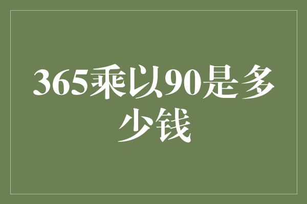 365乘以90是多少钱