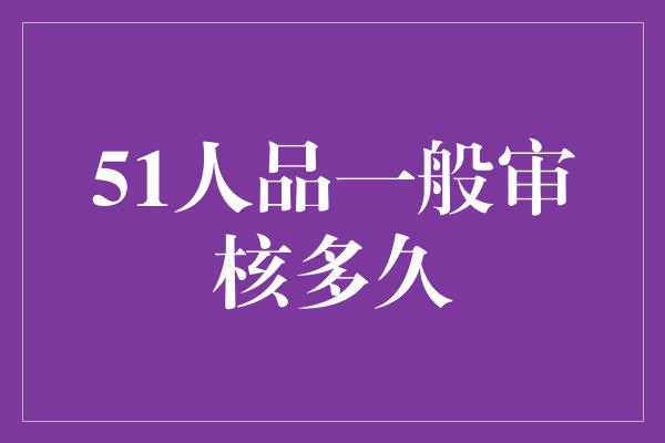 51人品一般审核多久