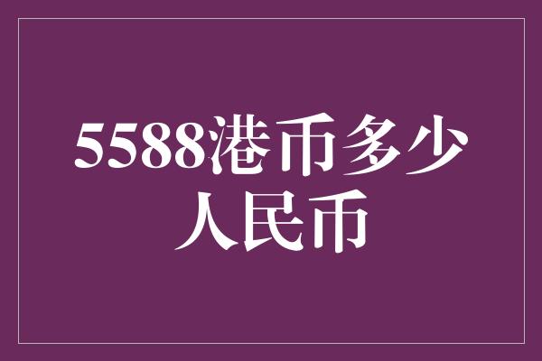 5588港币多少人民币