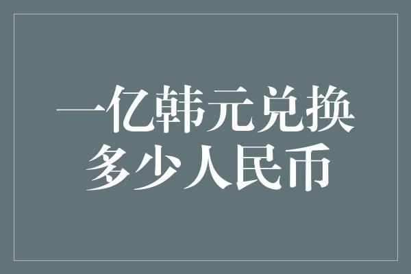 一亿韩元兑换多少人民币