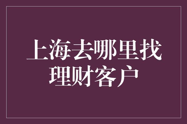 上海去哪里找理财客户