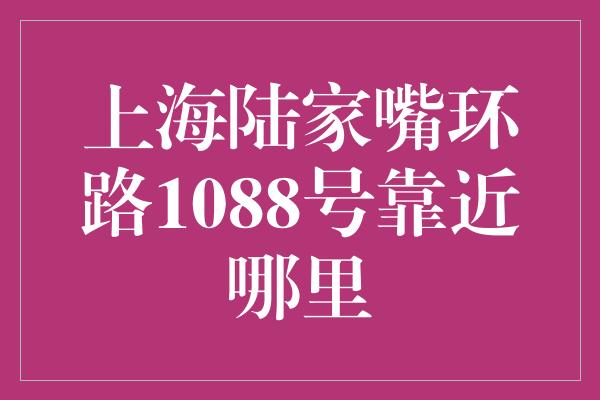 上海陆家嘴环路1088号靠近哪里