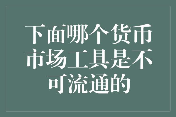 下面哪个货币市场工具是不可流通的