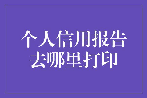 个人信用报告去哪里打印