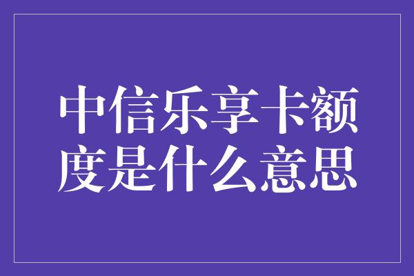 中信乐享卡额度是什么意思