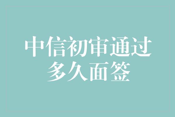 中信初审通过多久面签