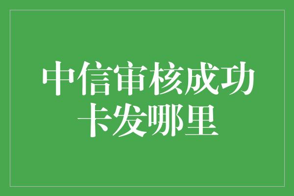 中信审核成功卡发哪里