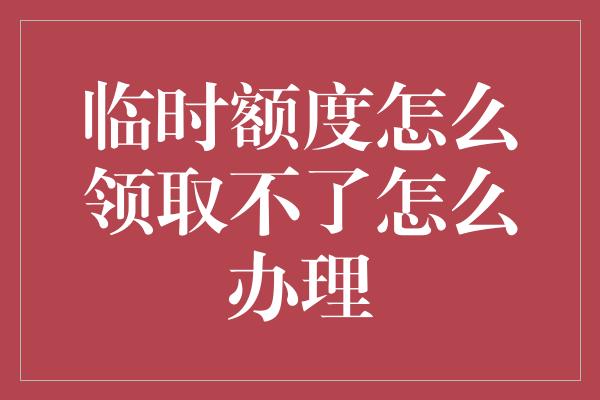 临时额度怎么领取不了怎么办理