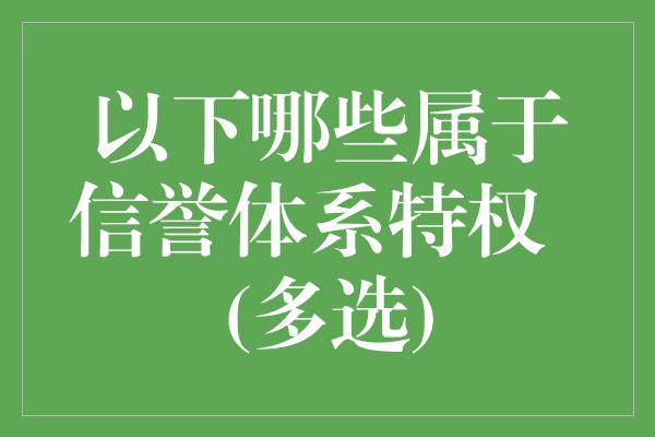 以下哪些属于信誉体系特权  (多选)