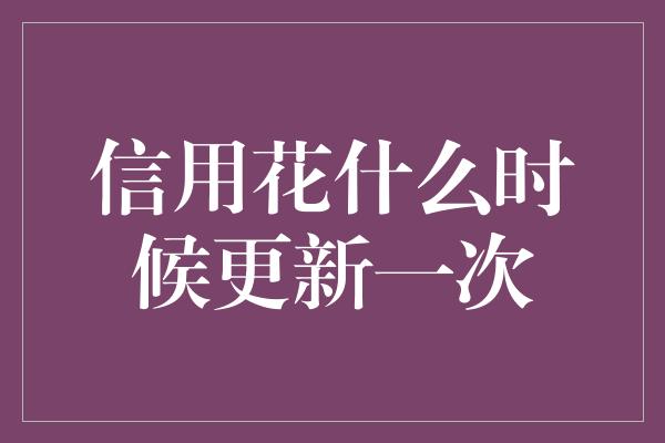 信用花什么时候更新一次