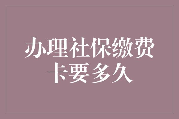 办理社保缴费卡要多久