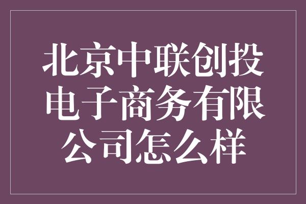 北京中联创投电子商务有限公司怎么样