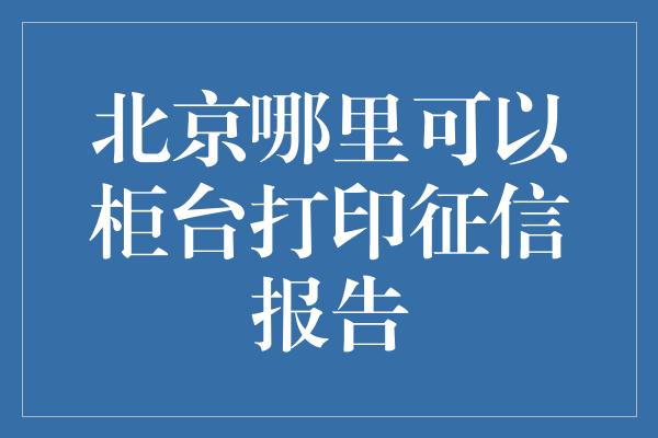 北京哪里可以柜台打印征信报告