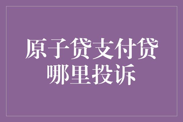 原子贷支付贷哪里投诉