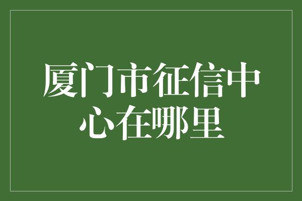 厦门市征信中心在哪里