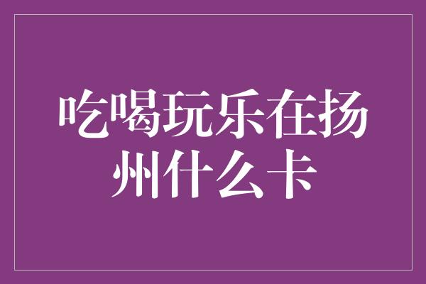 吃喝玩乐在扬州什么卡