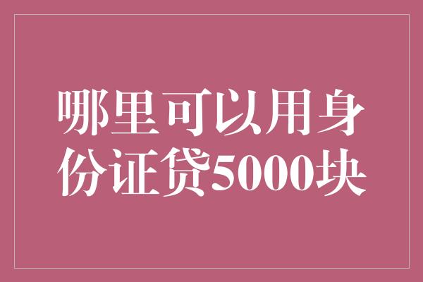 哪里可以用身份证贷5000块