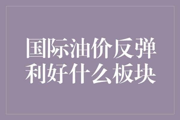 国际油价反弹利好什么板块