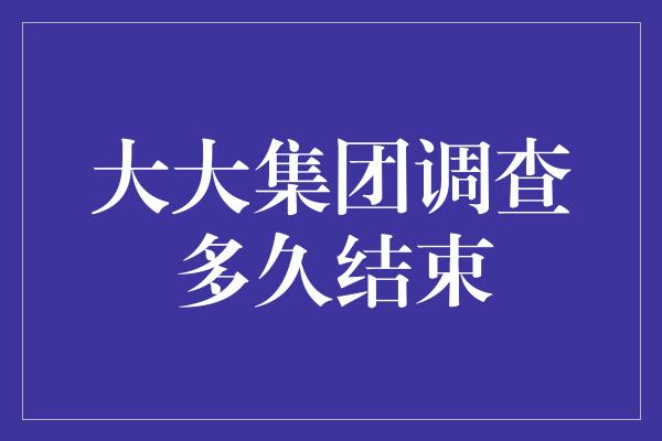 大大集团调查多久结束