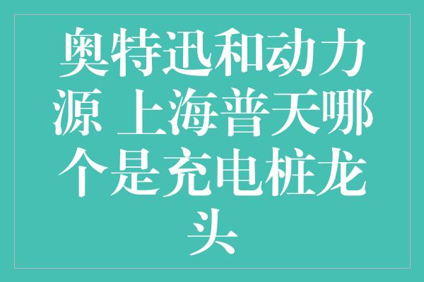 奥特迅和动力源 上海普天哪个是充电桩龙头