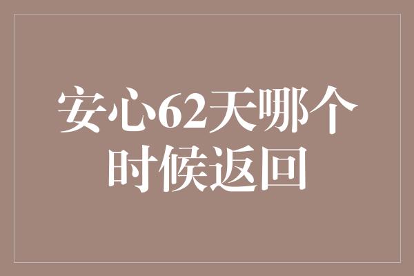 安心62天哪个时候返回