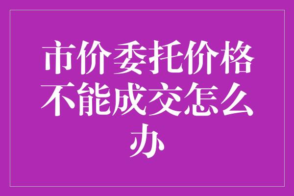 市价委托价格不能成交怎么办