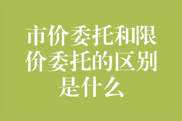 市价委托和限价委托的区别是什么