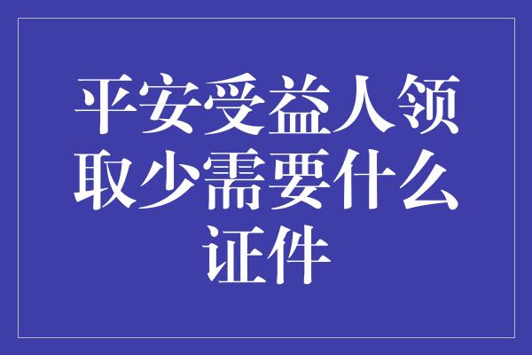 平安受益人领取少需要什么证件