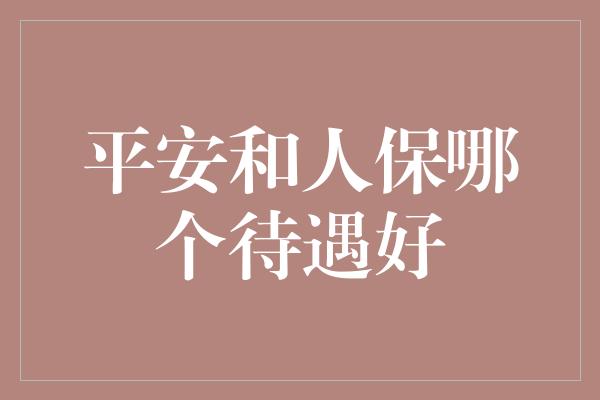 平安和人保哪个待遇好