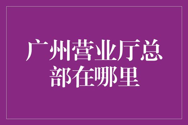 广州营业厅总部在哪里