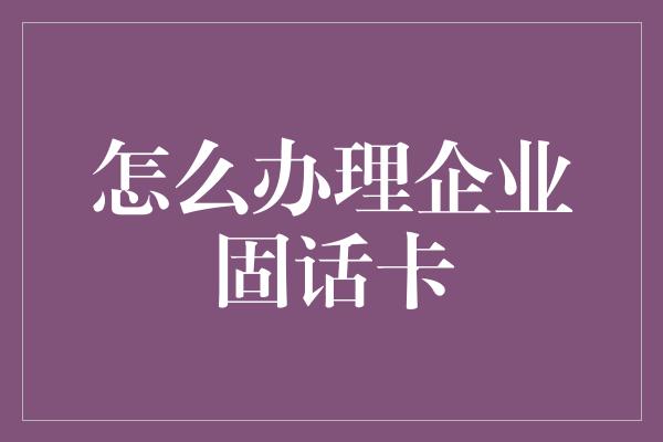 怎么办理企业固话卡