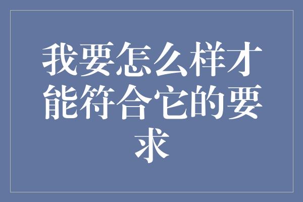 我要怎么样才能符合它的要求