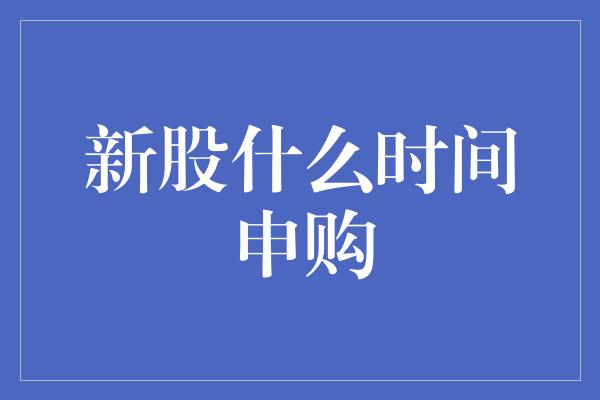 新股什么时间申购