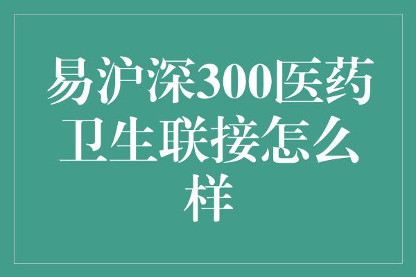 易沪深300医药卫生联接怎么样