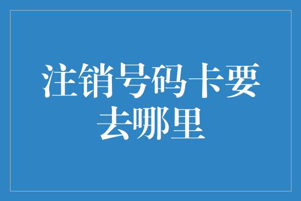 注销号码卡要去哪里