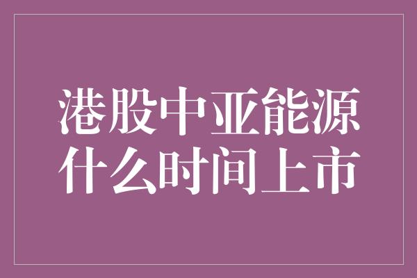 港股中亚能源什么时间上市