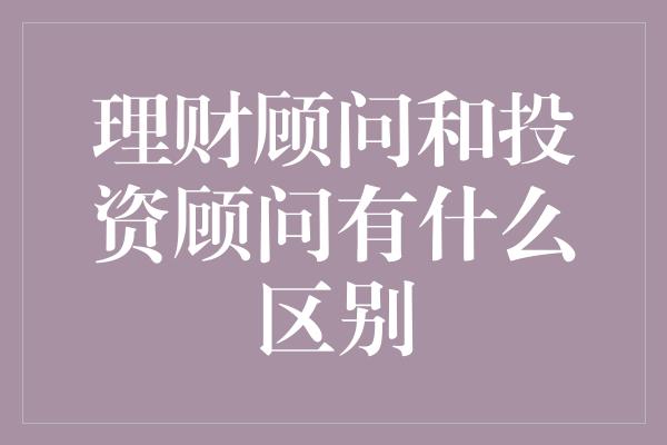 理财顾问和投资顾问有什么区别