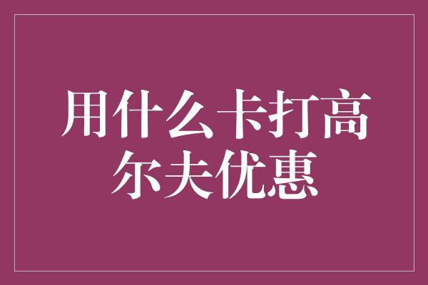 用什么卡打高尔夫优惠