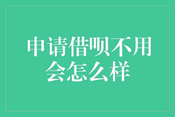 申请借呗不用会怎么样