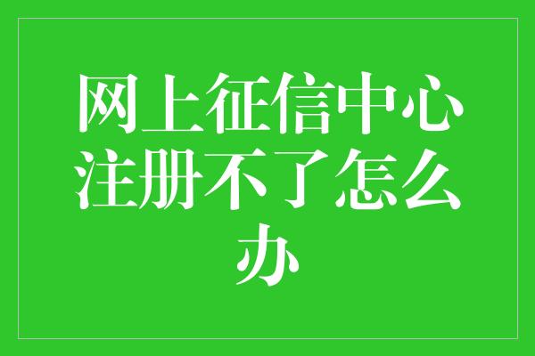 网上征信中心注册不了怎么办