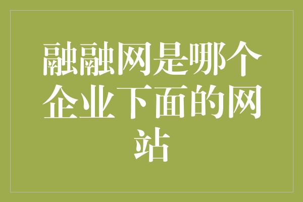 融融网是哪个企业下面的网站