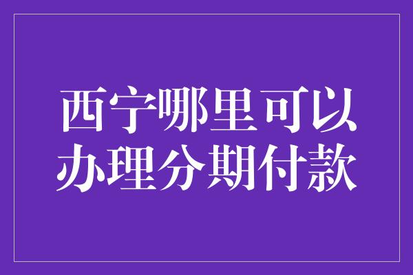 西宁哪里可以办理分期付款